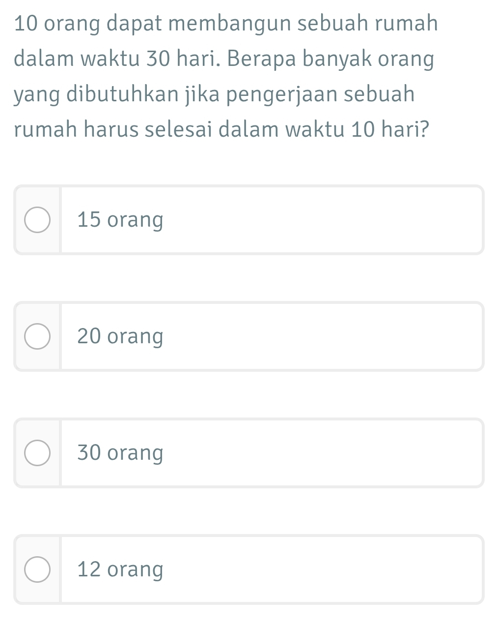 10 orang dapat membangun sebuah rumah
dalam waktu 30 hari. Berapa banyak orang
yang dibutuhkan jika pengerjaan sebuah
rumah harus selesai dalam waktu 10 hari?
15 orang
20 orang
30 orang
12 orang