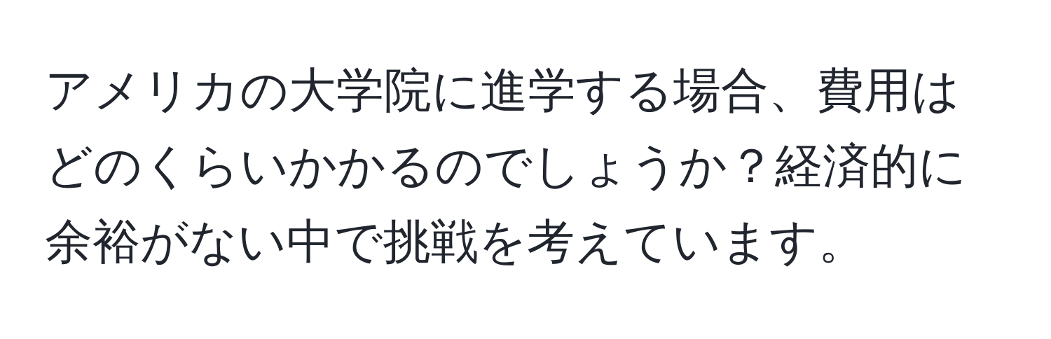 アメリカの大学院に進学する場合、費用はどのくらいかかるのでしょうか？経済的に余裕がない中で挑戦を考えています。