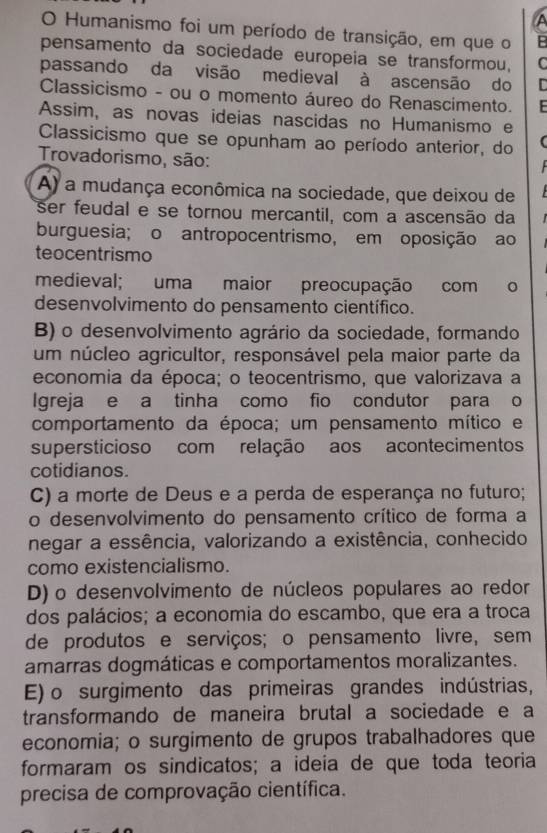 A
O Humanismo foi um período de transição, em que o B
pensamento da sociedade europeia se transformou, C
passando da visão medieval à ascensão do
Classicismo - ou o momento áureo do Renascimento.
Assim, as novas ideias nascidas no Humanismo e
Classicismo que se opunham ao período anterior, do (
Trovadorismo, são:
A) a mudança econômica na sociedade, que deixou de
ser feudal e se tornou mercantil, com a ascensão da
burguesia; o antropocentrismo, em oposição ao
teocentrismo
medieval; uma maior preocupação com o
desenvolvimento do pensamento científico.
B) o desenvolvimento agrário da sociedade, formando
um núcleo agricultor, responsável pela maior parte da
economia da época; o teocentrismo, que valorizava a
Igreja e a tinha como fio condutor para o
comportamento da época; um pensamento mítico e
supersticioso com relação aos acontecimentos
cotidianos.
C) a morte de Deus e a perda de esperança no futuro;
o desenvolvimento do pensamento crítico de forma a
negar a essência, valorizando a existência, conhecido
como existencialismo.
D) o desenvolvimento de núcleos populares ao redor
dos palácios; a economia do escambo, que era a troca
de produtos e serviços; o pensamento livre, sem
amarras dogmáticas e comportamentos moralizantes.
E) o surgimento das primeiras grandes indústrias,
transformando de maneira brutal a sociedade e a
economia; o surgimento de grupos trabalhadores que
formaram os sindicatos; a ideia de que toda teoria
precisa de comprovação científica.