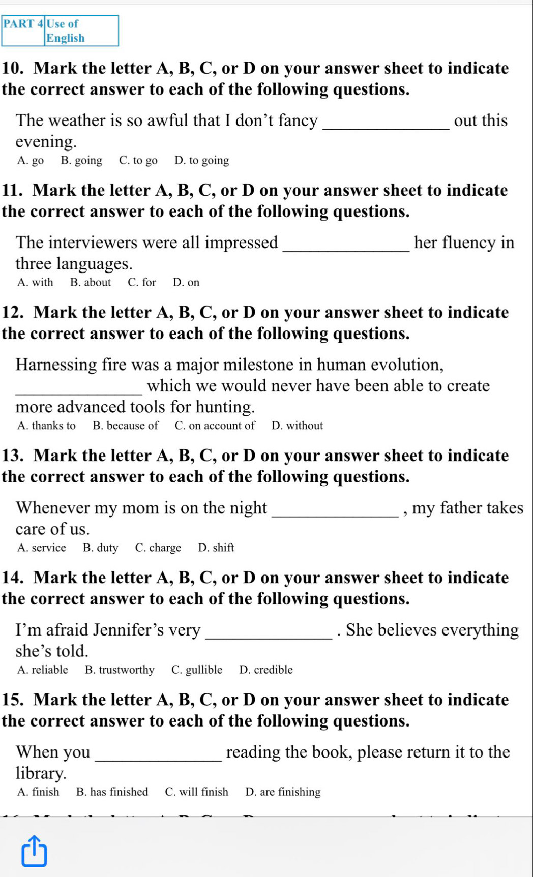 Use of
English
10. Mark the letter A, B, C, or D on your answer sheet to indicate
the correct answer to each of the following questions.
The weather is so awful that I don’t fancy _out this
evening.
A. go B. going C. to go D. to going
11. Mark the letter A, B, C, or D on your answer sheet to indicate
the correct answer to each of the following questions.
The interviewers were all impressed _her fluency in
three languages.
A. with B. about C. for D. on
12. Mark the letter A, B, C, or D on your answer sheet to indicate
the correct answer to each of the following questions.
Harnessing fire was a major milestone in human evolution,
_which we would never have been able to create
more advanced tools for hunting.
A. thanks to B. because of C. on account of D. without
13. Mark the letter A, B, C, or D on your answer sheet to indicate
the correct answer to each of the following questions.
Whenever my mom is on the night_ , my father takes
care of us.
A. service B. duty C. charge D. shift
14. Mark the letter A, B, C, or D on your answer sheet to indicate
the correct answer to each of the following questions.
I’m afraid Jennifer’s very _. She believes everything
she’s told.
A. reliable B. trustworthy C. gullible D. credible
15. Mark the letter A, B, C, or D on your answer sheet to indicate
the correct answer to each of the following questions.
When you_ reading the book, please return it to the
library.
A. finish₹ B. has finished C. will finish D. are finishing