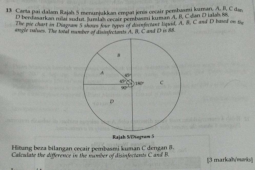 Carta pai dalam Rajah 5 menunjukkan empat jenis cecair pembasmi kuman, A, B, C dan
D berdasarkan nilai sudut. Jumlah cecair pembasmi kuman A, B, C dan D ialah 88.
The pie chart in Diagram 5 shows four types of disinfectant liquid, A, B, C and D based on the
angle values. The total number of disinfectants A, B, Č and D is 88.
Rajah 5/Diagram 5
Hitung beza bilangan cecair pembasmi kuman C dengan B.
Calculate the difference in the number of disinfectants C and B.
[3 markah/marks]