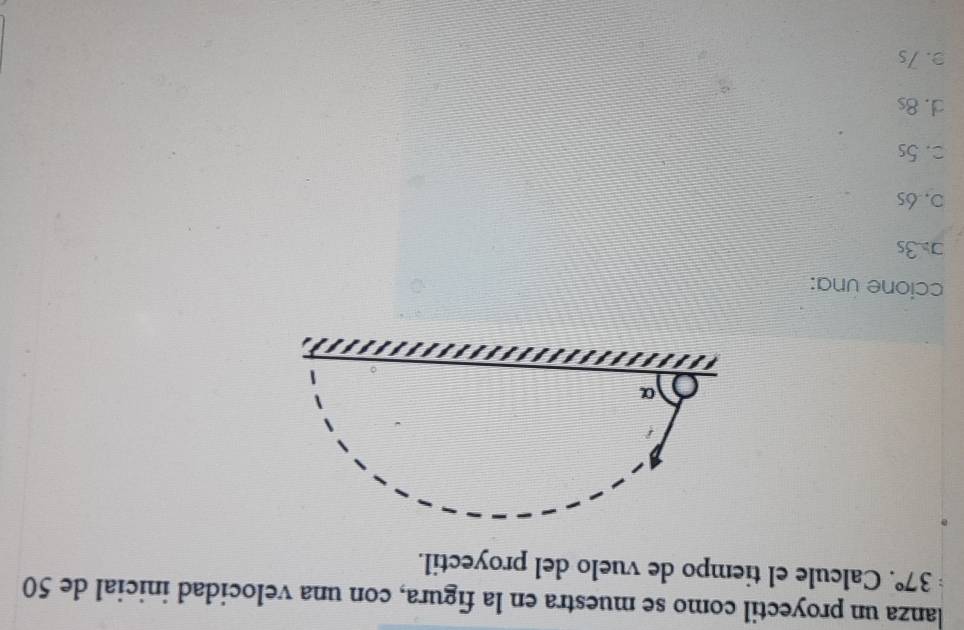 lanza un proyectil como se muestra en la figura, con una velocidad inicial de 50
37°. Calcule el tiempo de vuelo del proyectil.
ccione una:
] 3s
0.6s
□. 5s
d. 8s
3. 7s