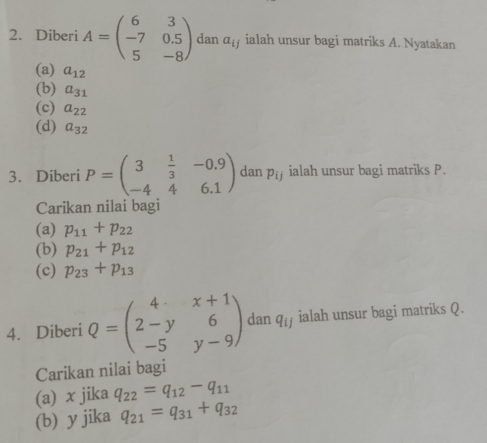 Diberi A=beginpmatrix 6&3 -7&0.5 5&-8endpmatrix dan a_i ialah unsur bagi matriks A. Nyatakan 
(a) a_12
(b) a_31
(c) a_22
(d) a_32
3. Diberi P=beginpmatrix 3& 1/3 &-0.9 -4&4&6.1endpmatrix dan p_ij ialah unsur bagi matriks P. 
Carikan nilai bagi 
(a) p_11+p_22
(b) p_21+p_12
(c) p_23+p_13
4. Diberi Q=beginpmatrix 4&x+1 2-y&6 -5&y-9endpmatrix dan q_ij ialah unsur bagi matriks Q. 
Carikan nilai bagi 
(a) x jika q_22=q_12-q_11
(b) y jika q_21=q_31+q_32