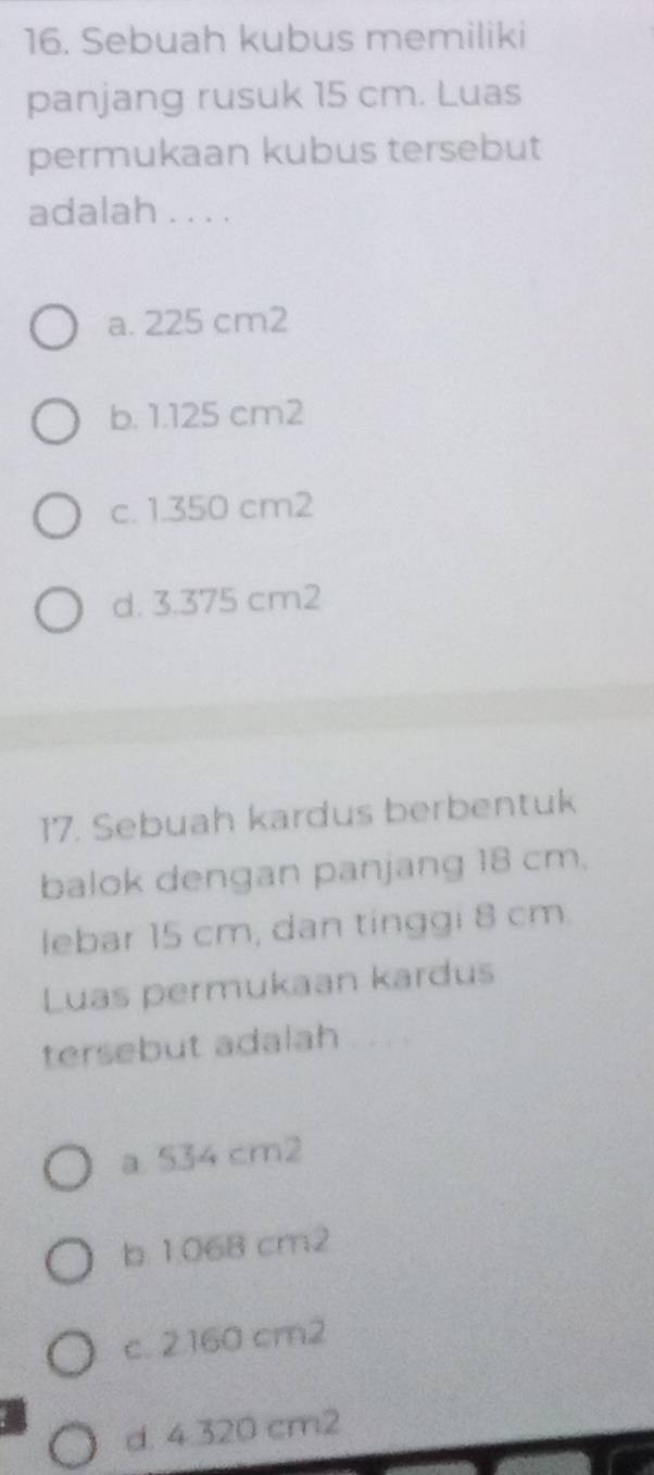 Sebuah kubus memiliki
panjang rusuk 15 cm. Luas
permukaan kubus tersebut
adalah . . . .
a. 225 cm2
b. 1.125 cm2
c. 1.350 cm2
d. 3.375 cm2
17. Sebuah kardus berbentuk
balok dengan panjang 18 cm.
lebar 15 cm, dan tinggi 8 cm
Luas permukaan kardus
tersebut adalah
a. 534 cm2
b. 1.068 cm2
c. 2.160 cm2
d. 4.320 cm2