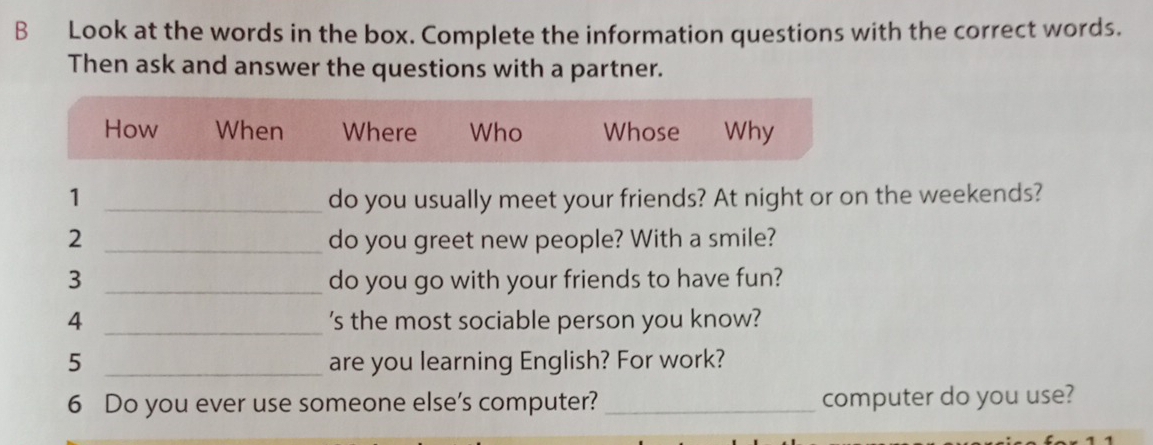 Look at the words in the box. Complete the information questions with the correct words. 
Then ask and answer the questions with a partner. 
How When Where Who Whose Why 
1 _do you usually meet your friends? At night or on the weekends? 
2 _do you greet new people? With a smile? 
3 _do you go with your friends to have fun? 
4 _'s the most sociable person you know? 
5 _are you learning English? For work? 
6 Do you ever use someone else’s computer? _computer do you use?