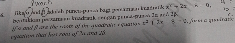 Jika α and βadalah punca-punca bagi persamaan kuadratik x^2+2x-8=0, 
bentukkan persamaan kuadratik dengan punca-punca 2α and 2β. 
If a and β are the roots of the quadratic equation x^2+2x-8=0 , form a quadratic 
equation that has root of 2a and 2β.