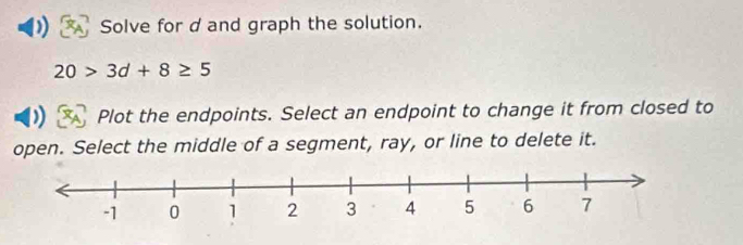 Solve for dand graph the solution.
20>3d+8≥ 5
Plot the endpoints. Select an endpoint to change it from closed to 
open. Select the middle of a segment, ray, or line to delete it.