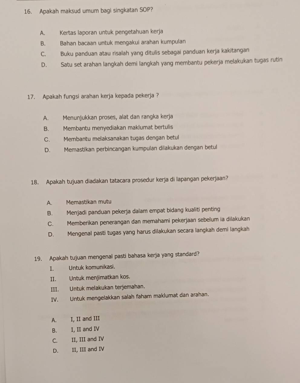 Apakah maksud umum bagi singkatan SOP?
A. Kertas laporan untuk pengetahuan kerja
B. Bahan bacaan untuk mengakui arahan kumpulan
C. Buku panduan atau risalah yang ditulis sebagai panduan kerja kakitangan
D. Satu set arahan langkah demi langkah yang membantu pekerja melakukan tugas rutin
17. Apakah fungsi arahan kerja kepada pekerja ?
A. Menunjukkan proses, alat dan rangka kerja
B. Membantu menyediakan maklumat bertulis
C. Membantu melaksanakan tugas dengan betul
D. Memastikan perbincangan kumpulan dilakukan dengan betul
18. Apakah tujuan diadakan tatacara prosedur kerja di lapangan pekerjaan?
A. Memastikan mutu
B. Menjadi panduan pekerja dalam empat bidang kualiti penting
C. Memberikan penerangan dan memahami pekerjaan sebelum ia dilakukan
D. Mengenal pasti tugas yang harus dilakukan secara langkah demi langkah
19. Apakah tujuan mengenal pasti bahasa kerja yang standard?
I. Untuk komunikasi.
II. Untuk menjimatkan kos.
III. Untuk melakukan terjemahan.
IV. Untuk mengelakkan salah faham maklumat dan arahan.
A. I, II and III
B. I, II and IV
C. II, III and IV
D. . II, III and IV