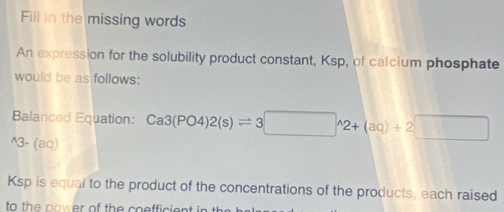 Fill in the missing words 
An expression for the solubility product constant, Ksp, of calcium phosphate 
would be as follows: 
Balanced Equation: 
^3 -(ao Ca3(PO4)2(s)leftharpoons 3□ wedge 2+(aq)+2□
Ksp is equal to the product of the concentrations of the products, each raised 
to the nower of the coefficie .