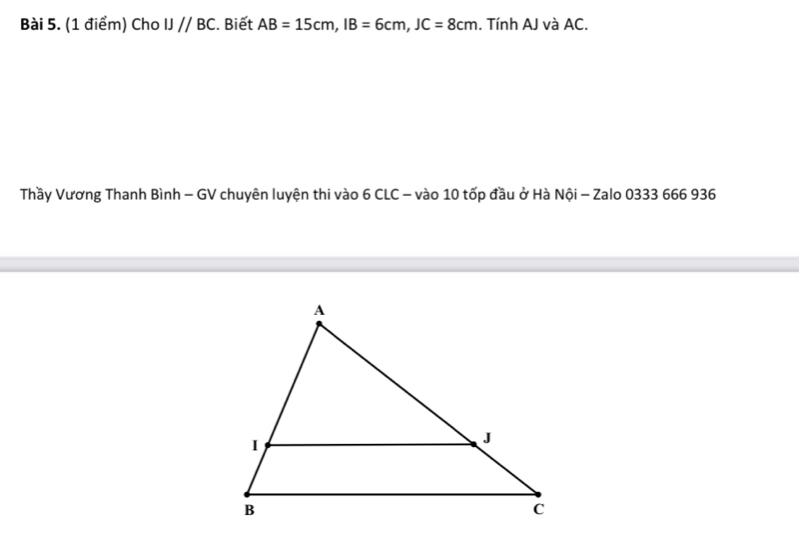 Cho IJ//BC. Biết AB=15cm, IB=6cm, JC=8cm. Tính AJ và AC. 
Thầy Vương Thanh Bình - GV chuyên luyện thi vào 6 CLC - vào 10 tốp đầu ở Hà Nội - Zalo 0333 666 936