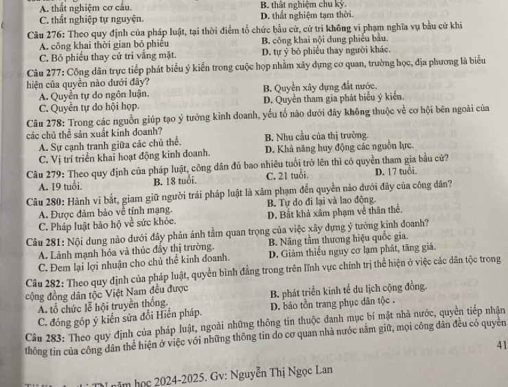 A. thất nghiệm cơ cấu. B. thất nghiệm chu kỳ
C. thất nghiệp tự nguyện. D. thất nghiệm tạm thời.
Câu 276: Theo quy định của pháp luật, tại thời điểm tổ chức bầu cử, cử tri không vi phạm nghĩa vụ bầu cử khi
A. công khai thời gian bỏ phiếu B công khai nội dung phiếu bầu.
C. Bỏ phiếu thay cử tri vắng mặt. D. tự ý bỏ phiếu thay người khác.
Câu 277: Công dân trực tiếp phát biểu ý kiến trong cuộc họp nhằm xây dựng cơ quan, trường học, địa phương là biểu
hiện của quyền nào dưới đây?
A. Quyền tự do ngôn luận. B. Quyền xây dựng đất nước.
C. Quyền tự do hội họp. D. Quyền tham gia phát biểu ý kiến.
Câu 278: Trong các nguồn giúp tạo ý tưởng kinh doanh, yếu tố nào dưới đây không thuộc về cơ hội bên ngoài của
các chủ thể sản xuất kinh doanh?
A. Sự cạnh tranh giữa các chủ thể. B. Nhu cầu của thị trường.
C. Vị trí triển khai hoạt động kinh doanh. D. Khả năng huy động các nguồn lực.
Câu 279: Theo quy định của pháp luật, công dân đủ bao nhiêu tuổi trở lên thì có quyền tham gia bầu cử?
A. 19 tuổi. B. 18 tuổi. C. 21 tuổi. D. 17 tuổi.
Câu 280: Hành vi bắt, giam giữ người trái pháp luật là xâm phạm đến quyền nào dưới đây của công dân?
A. Được đảm bảo về tính mạng. B. Tự do đi lại và lao động.
C. Pháp luật bảo hộ về sức khỏe. D. Bất khả xâm phạm về thân thể.
Câu 281: Nội dung nào dưới đây phản ánh tầm quan trọng của việc xây dựng ý tưởng kinh doanh?
A. Lành mạnh hóa và thúc đầy thị trường. B. Nâng tầm thương hiệu quốc gia.
C. Đem lại lợi nhuận cho chủ thể kinh doanh. D. Giảm thiếu nguy cơ lạm phát, tăng giá,
Câu 282: Theo quy định của pháp luật, quyền bình đẳng trong trên lĩnh vực chính trị thể hiện ở việc các dân tộc trong
cộng đồng dân tộc Việt Nam đều được
A. tổ chức lễ hội truyền thống. B. phát triển kinh tế du lịch cộng đồng.
C. đóng góp ý kiến sửa đổi Hiến pháp. D. bảo tồn trang phục dân tộc .
Câu 283: Theo quy định của pháp luật, ngoài những thông tin thuộc đanh mục bí mật nhà nước, quyền tiếp nhận
thông tin của công dân thể hiện ở việc với những thông tin do cơ quan nhà nước nắm giữ, mọi công dân đều có quyền
41
năm học 2024-2025. Gv: Nguyễn Thị Ngọc Lan