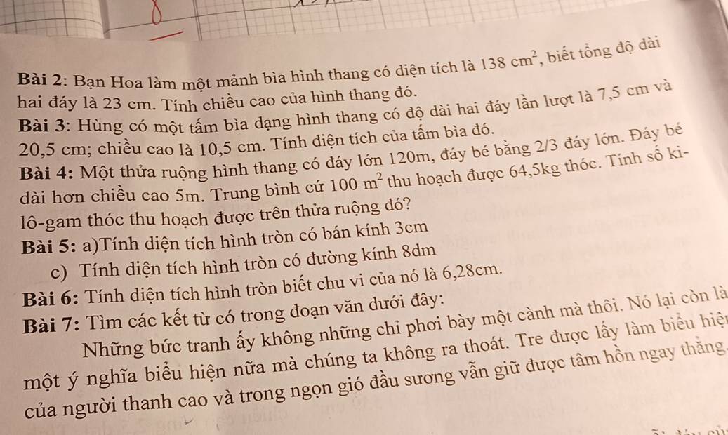 Bạn Hoa làm một mảnh bìa hình thang có diện tích là 138cm^2 , biết tổng độ dài 
hai đáy là 23 cm. Tính chiều cao của hình thang đó. 
Bài 3: Hùng có một tấm bìa dạng hình thang có độ dài hai đáy lần lượt là 7,5 cm và
20,5 cm; chiều cao là 10,5 cm. Tính diện tích của tấm bìa đó. 
Bài 4: Một thửa ruộng hình thang có đáy lớn 120m, đáy bé bằng 2/3 đáy lớn. Đảy bé 
dài hơn chiều cao 5m. Trung bình cứ 100m^2 thu hoạch được 64, 5kg thóc. Tính số ki- 
lô-gam thóc thu hoạch được trên thửa ruộng đó? 
Bài 5: a)Tính diện tích hình tròn có bán kính 3cm
c) Tính diện tích hình tròn có đường kính 8dm
Bài 6: Tính diện tích hình tròn biết chu vi của nó là 6, 28cm. 
Bài 7: Tìm các kết từ có trong đoạn văn dưới đây: 
Những bức tranh ấy không những chỉ phơi bày một cành mà thôi. Nó lại còn là 
một ý nghĩa biểu hiện nữa mà chúng ta không ra thoát. Tre được lấy làm biểu hiệ 
của người thanh cao và trong ngọn gió đầu sương vẫn giữ được tâm hồn ngay thằng