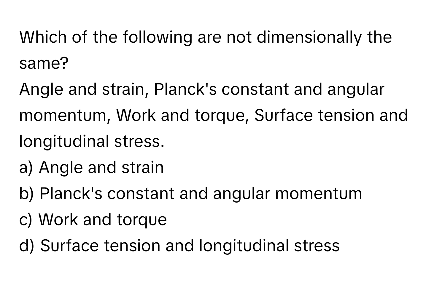 Which of the following are not dimensionally the same?
Angle and strain, Planck's constant and angular momentum, Work and torque, Surface tension and longitudinal stress.

a) Angle and strain
b) Planck's constant and angular momentum
c) Work and torque
d) Surface tension and longitudinal stress