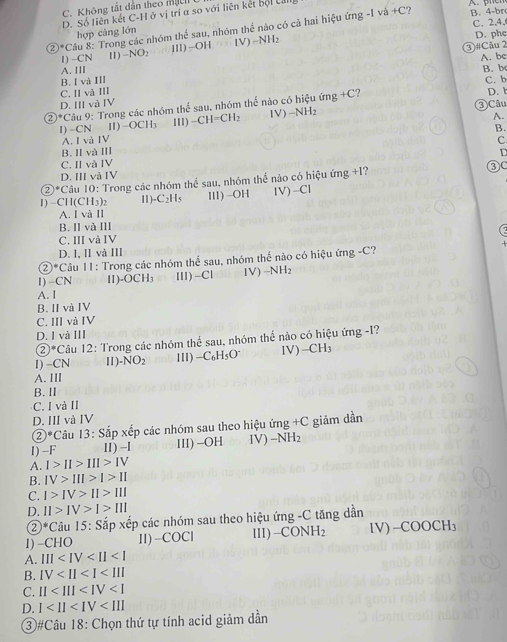 C. Không tắt dần theo mạch
D. Số liên kết C-H ở vị trí α so với liên kết bội call
A. phcn
C. 2,4,
②*Câu 8: Trong các nhóm thế sau, nhóm thế nào có cả hai hiệu ứng -I v a+C ? B. 4-br
hợp càng lớn
3)#Câu 2
I) -CN 11) -NO_2 1II)-OH IV) -NH_2 D. phe
A. be
A. III B. be
B. I và III C. b
C. II và III D.
D. III và IV
② )^*C âu 9: Trong các nhóm thế sau, nhóm thế nào có hiệu ứng +C?
A.
I) -CN Ⅱ) -OCH_3 III) -CH=CH_2 IV) -NH_2 ③ Câu
B.
A. I và IV C.
B. IIvà III D
C. II và IV
D. III và IV
②*Câu 10: Trong các nhóm thế sau, nhóm thế nào có hiệu ứng +I?
③C
1) −CH(C H 3)2 Ⅱ1) -C_2H_5 ⅢII) -OH IV)-Cl
A. I và II
B. II và III
C. III và IV
D. I, II và III
2*Câu 11: Trong các nhóm thế sau, nhóm thế nào có hiệu ứng -C?
1) -CN Ⅱ) -OCH_3 III) -Cl IV) -NH_2
A. I
B. II và IV
C. III và IV
D. I và III
 enclosecircle2^((xk) *Câu 12: Trong các nhóm thể sau, nhóm thế nào có hiệu ứng -I?
I) -CN Ⅱ). -NO_2) 1ll) -C_6H_5O^- IV) _ CH_3
A. IIl
B. II
C. I và II
D. III và IV
②*Câu 13: Sắp xếp các nhóm sau theo hiệu ứng +C giảm dần
I) -F II) -I III) -OH IV) -NH_2
A. I>II>III>IV
B. IV>III>I>II
C. I>IV>II>III
D. II>IV>I>III
②*Câu 15: Sắp xếp các nhóm sau theo hiệu ứng -C tăng dần
1) -CHO II) -COCl lII) − COD H_2 IV) -COOCH_3
A. III
B. IV
C. II
D. 1
③#Câu 18: Chọn thứ tự tính acid giảm dần