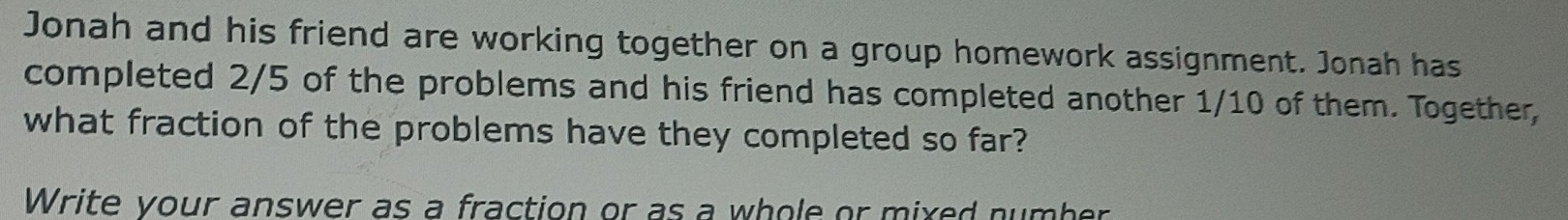 Jonah and his friend are working together on a group homework assignment. Jonah has 
completed 2/5 of the problems and his friend has completed another 1/10 of them. Together, 
what fraction of the problems have they completed so far? 
Write your answer as a fraction or as a whole or mixed number