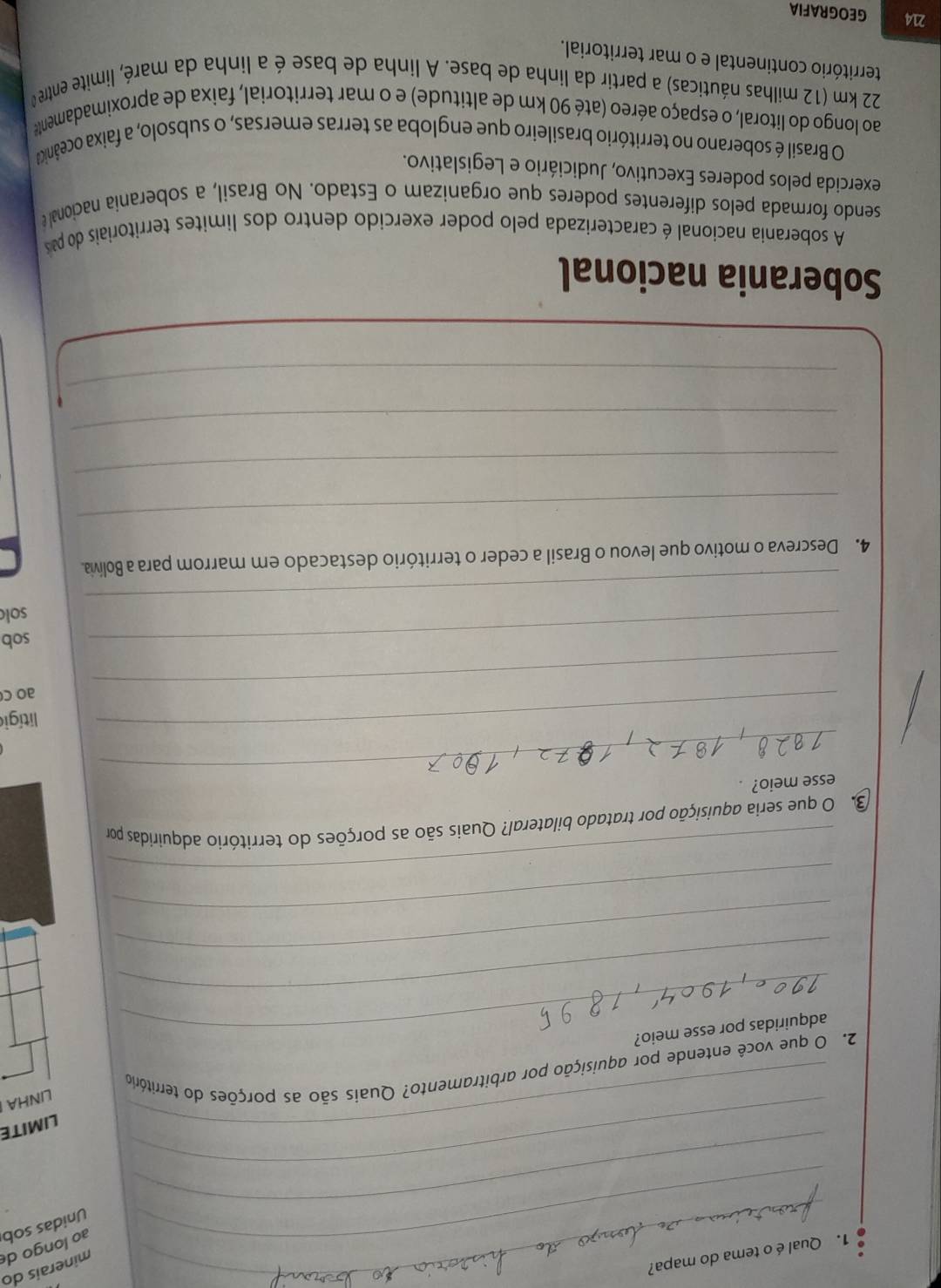 ao longo de minerais do 
1. Qualé o tema do mapa? 
_ 
_Unidas sob 
_ 
_ 
LIMITE 
LINHA 
2. O que você entende por aquisição por arbitramento? Quais são as porções do território 
_adquiridas por esse meio? 
_ 
_ 
_ 
_ 
3. O que seria aquisição por tratado bilateral? Quais são as porções do território adquiridas por 
_ 
esse meio? 
_ 
litígio 
_ 
ao c 
_ 
sob 
_ 
sol 
4. Descreva o motivo que levou o Brasil a ceder o território destacado em marrom para a Bolívia. 
_ 
_ 
_ 
_ 
Soberania nacional 
A soberania nacíonal é caracterizada pelo poder exercido dentro dos limites territoriais do pa 
sendo formada pelos diferentes poderes que organizam o Estado. No Brasil, a soberania nacional e 
exercida pelos poderes Executivo, Judiciário e Legislativo. 
O Brasil é soberano no território brasileiro que engloba as terras emersas, o subsolo, a faixa oceânicda 
ao longo do litoral, o espaço aéreo (até 90 km de altitude) e o mar territorial, faixa de aproximadamente
22 km (12 milhas náuticas) a partir da linha de base. A linha de base é a linha da maré, limite entre o 
território continental e o mar territorial.
214 GEOGRAFIA