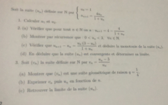 Soit la suite (u_n) définie sur N par beginarrayl u_n=1 u_n+1=frac 4u_n1+u_nendarray.
1. Calculer u_1 et u_2
2. (a) Vérifier que pour tout n∈ N O4 a:u_n+1=4-frac 41+u_n
(b) Montrer par récurrence que : 0 <3</tex>, forall n∈ N. 
(c) Vérifier que u_n+1-u_n=frac u_n(3-u_n)1+u_n et déduire la monotonie de la suite (u_n). 
(d) En déduire que la suite (u_n) est convergente et déterminer sa limite. 
3. Soit (η) la suite définie sur N par v_n=frac u_n-3u_n
(a) Montrer que (F_n) est une suite géométrique de raison q= 1/4 . 
(b) Exprimer U_n puis u_n en fonction de n. 
(c) Retrouver la limite de la suite (u_n).