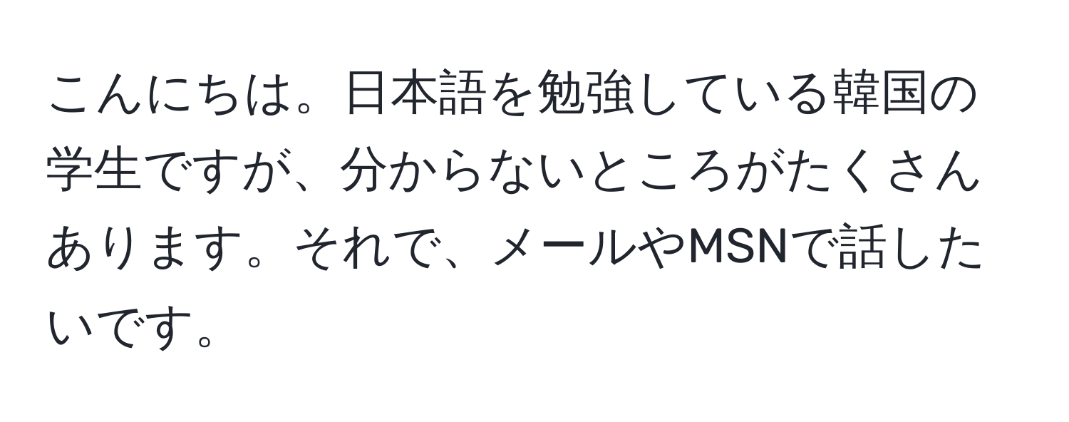 こんにちは。日本語を勉強している韓国の学生ですが、分からないところがたくさんあります。それで、メールやMSNで話したいです。