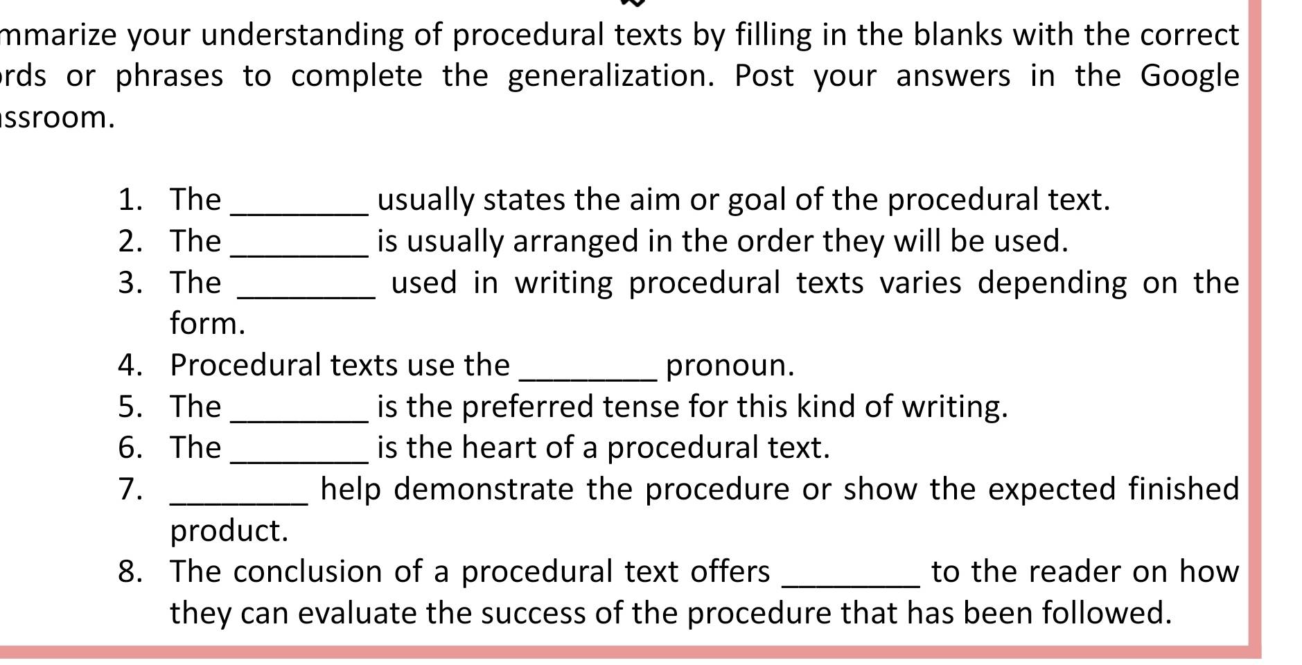 mmarize your understanding of procedural texts by filling in the blanks with the correct. 
ords or phrases to complete the generalization. Post your answers in the Google 
ssroom. 
1. The_ usually states the aim or goal of the procedural text. 
2. The _is usually arranged in the order they will be used. 
3. The _used in writing procedural texts varies depending on the 
form. 
4. Procedural texts use the _pronoun. 
5. The _is the preferred tense for this kind of writing. 
6. The _is the heart of a procedural text. 
7. _help demonstrate the procedure or show the expected finished . 
product. 
8. The conclusion of a procedural text offers _to the reader on how 
they can evaluate the success of the procedure that has been followed.