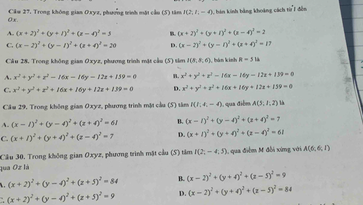 Trong không gian Oxyz, phương trình mặt cầu (S) tâm I(2;I;-4) 0, bán kính bằng khoảng cách từ 7 đến
0x.
A. (x+2)^2+(y+1)^2+(z-4)^2=5 B. (x+2)^2+(y+1)^2+(z-4)^2=2
C. (x-2)^2+(y-1)^2+(z+4)^2=20 D. (x-2)^2+(y-1)^2+(z+4)^2=17
Câu 28. Trong không gian Oxyz, phương trình mặt cầu (S) tâm I(8,8;6) , bán kính R=51a
A. x^2+y^2+z^2-16x-16y-12z+159=0 B. x^2+y^2+z^2-16x-16y-12z+139=0
C. x^2+y^2+z^2+16x+16y+12z+139=0 D. x^2+y^2+z^2+16x+16y+12z+159=0
Câu 29. Trong không gian Oxyz, phương trình mặt cầu (S) tâm I(1;4;-4) , qua điểm A(5;1;2) là
A. (x-1)^2+(y-4)^2+(z+4)^2=61 B. (x-1)^2+(y-4)^2+(z+4)^2=7
C. (x+1)^2+(y+4)^2+(z-4)^2=7 D. (x+1)^2+(y+4)^2+(z-4)^2=61
Câu 30. Trong không gian Oxyz, phương trình mặt cầu (S) t amI(2;-4;5) , qua điễm M đối xứng với A(6;6;I)
qua Oz là
(x+2)^2+(y-4)^2+(z+5)^2=84
B. (x-2)^2+(y+4)^2+(z-5)^2=9
:. (x+2)^2+(y-4)^2+(z+5)^2=9 D. (x-2)^2+(y+4)^2+(z-5)^2=84