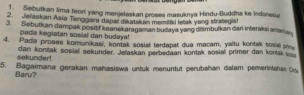 Sebutkan lima teori yang menjelaskan proses masuknya Hindu-Buddha ke Indonesia! 
2. Jelaskan Asia Tenggara dapat dikatakan memiliki letak yang strategis! 
3. Sebutkan dampak positif keanekaragaman budaya yang ditimbulkan dari interaksi antarruan 
pada kegiatan sosial dan budaya! 
4. Pada proses komunikasi, kontak sosial terdapat dua macam, yaitu kontak sosial prim 
dan kontak sosial sekunder. Jelaskan perbedaan kontak sosial primer dan kontak sosia 
sekunder! 
5. Bagaimana gerakan mahasiswa untuk menuntut perubahan dalam pemerintahan Orde 
Baru?