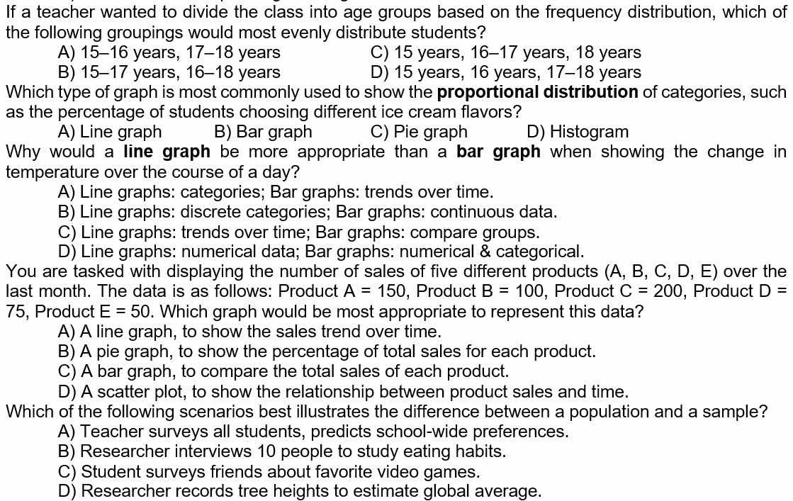 If a teacher wanted to divide the class into age groups based on the frequency distribution, which of
the following groupings would most evenly distribute students?
A) 15-16 years, 17-18 years C) 15 years, 16-17 years, 18 years
B) 15-17 years, 16 - 18 years D) 15 years, 16 years, 17 - 18 years
Which type of graph is most commonly used to show the proportional distribution of categories, such
as the percentage of students choosing different ice cream flavors?
A) Line graph B) Bar graph C) Pie graph D) Histogram
Why would a line graph be more appropriate than a bar graph when showing the change in
temperature over the course of a day?
A) Line graphs: categories; Bar graphs: trends over time.
B) Line graphs: discrete categories; Bar graphs: continuous data.
C) Line graphs: trends over time; Bar graphs: compare groups.
D) Line graphs: numerical data; Bar graphs: numerical & categorical.
You are tasked with displaying the number of sales of five different products (A, B, C, I J , E) over the
last month. The data is as follows: Product A=150 , Product B=100 , Product C=200 , Product D=
75, Product E=50. Which graph would be most appropriate to represent this data?
A) A line graph, to show the sales trend over time.
B) A pie graph, to show the percentage of total sales for each product.
C) A bar graph, to compare the total sales of each product.
D) A scatter plot, to show the relationship between product sales and time.
Which of the following scenarios best illustrates the difference between a population and a sample?
A) Teacher surveys all students, predicts school-wide preferences.
B) Researcher interviews 10 people to study eating habits.
C) Student surveys friends about favorite video games.
D) Researcher records tree heights to estimate global average.