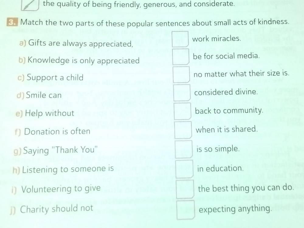 the quality of being friendly, generous, and considerate. 
3 Match the two parts of these popular sentences about small acts of kindness. 
work miracles. 
a) Gifts are always appreciated, 
b) Knowledge is only appreciated 
be for social media. 
c) Support a child no matter what their size is. 
d) Smile can considered divine. 
e) Help without back to community. 
f) Donation is often when it is shared. 
g) Saying ''Thank You'' is so simple. 
h) Listening to someone is in education. 
i) Volunteering to give the best thing you can do. 
j) Charity should not expecting anything.