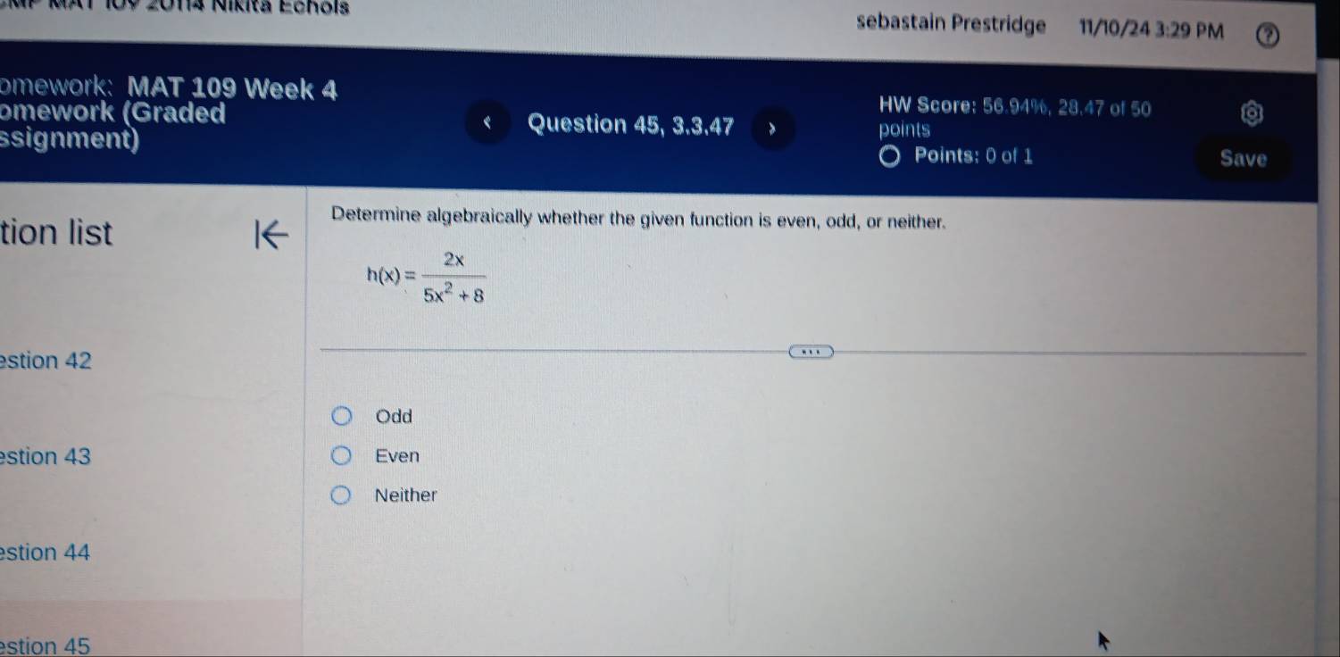 MP MAT 109 2014 Nikia Echois sebastain Prestridge 11/10/ 243:29 PM
omework: MAT 109 Week 4 HW Score: 56.94%, 28.47 of 50
omework (Graded Question 45, 3.3.47 >
ssignment) points
Points: 0 of 1 Save
tion list
Determine algebraically whether the given function is even, odd, or neither.
h(x)= 2x/5x^2+8 
estion 42
Odd
estion 43 Even
Neither
estion 44
estion 45