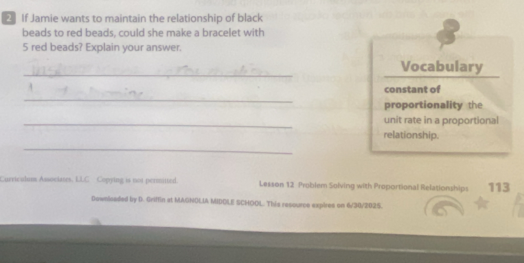 If Jamie wants to maintain the relationship of black 
beads to red beads, could she make a bracelet with
5 red beads? Explain your answer. 
_ 
Vocabulary 
_ 
constant of 
proportionality the 
_unit rate in a proportional 
relationship. 
_ 
Curriculum Associates. LLC Copying is not permitted. Lesson 12 Problem Solving with Proportional Relationships 113
Downloaded by D. Griffin at MAGNOLIA MIDDLE SCHOOL. This resource expires on 6/30/2025.