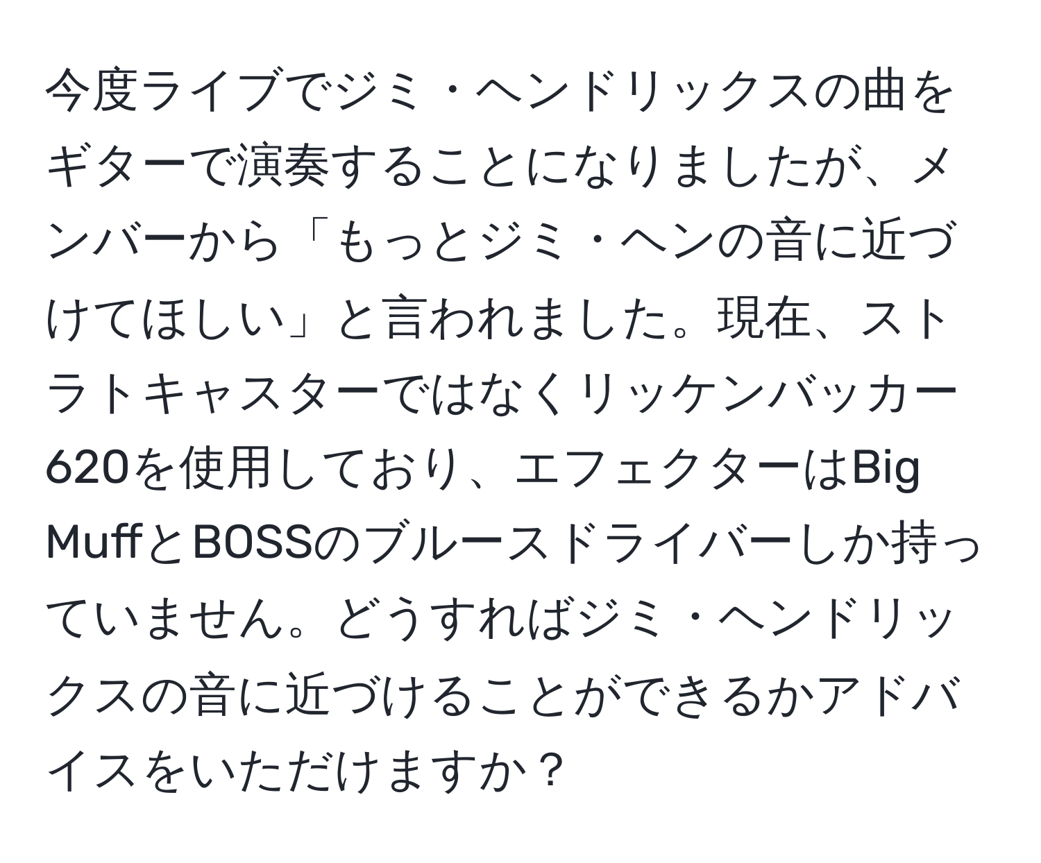 今度ライブでジミ・ヘンドリックスの曲をギターで演奏することになりましたが、メンバーから「もっとジミ・ヘンの音に近づけてほしい」と言われました。現在、ストラトキャスターではなくリッケンバッカー620を使用しており、エフェクターはBig MuffとBOSSのブルースドライバーしか持っていません。どうすればジミ・ヘンドリックスの音に近づけることができるかアドバイスをいただけますか？