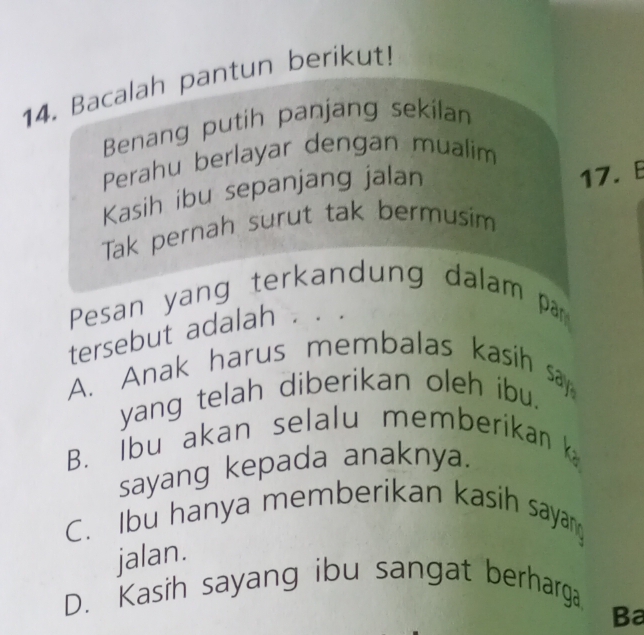 Bacalah pantun berikut!
Benang putih panjang sekilan
Perahu berlayar dengan mualim
Kasih ibu sepanjang jalan
17. E
Tak pernah surut tak bermusim
Pesan yang terkandung dalam par
tersebut adalah . .
A. Anak harus membalas kasih say
yang telah diberikan oleh ibu.
B. Ibu akan selalu memberikan 
sayang kepada anaknya.
C. Ibu hanya memberikan kasih sayan
jalan.
D. Kasih sayang ibu sangat berharga.
Ba