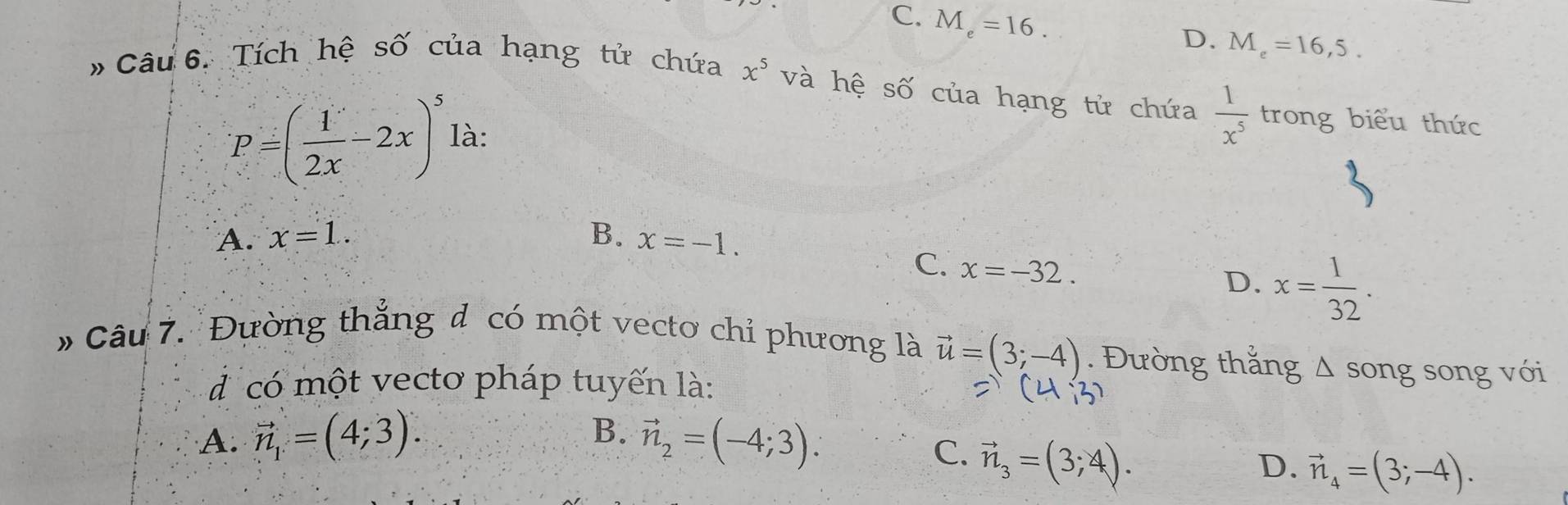 C. M_e=16.
D. M_e=16,5. 
# Câu 6. Tích hệ số của hạng tử chứa x^5 và hệ số của hạng tử chứa  1/x^5  trong biểu thức
P=( 1/2x -2x)^5 là:
A. x=1.. B. x=-1.
C. x=-32.
D. x= 1/32 . 
* Câu 7. Đường thắng đ có một vecto chỉ phương là vector u=(3;-4). Đường thắng △ song song với
đ có một vecto pháp tuyến là:
B.
A. vector n_1=(4;3). vector n_2=(-4;3).
C. vector n_3=(3;4).
D. vector n_4=(3;-4).