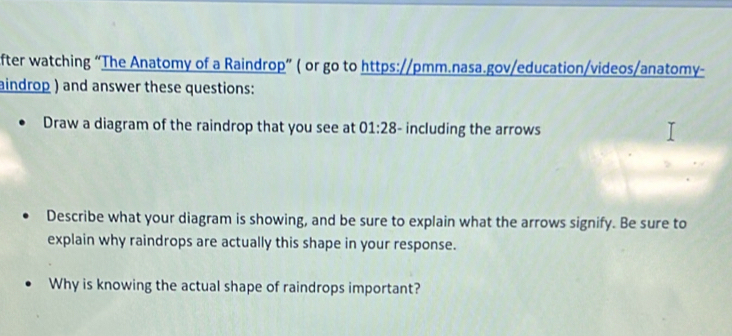 fter watching “The Anatomy of a Raindrop” ( or go to https://pmm.nasa.gov/education/videos/anatomy- 
aindrop ) and answer these questions: 
Draw a diagram of the raindrop that you see at 01:28 - including the arrows 
Describe what your diagram is showing, and be sure to explain what the arrows signify. Be sure to 
explain why raindrops are actually this shape in your response. 
Why is knowing the actual shape of raindrops important?