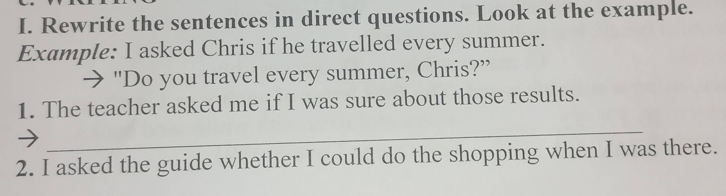 Rewrite the sentences in direct questions. Look at the example. 
Example: I asked Chris if he travelled every summer. 
→ "Do you travel every summer, Chris?” 
1. The teacher asked me if I was sure about those results. 
_ 
2. I asked the guide whether I could do the shopping when I was there.