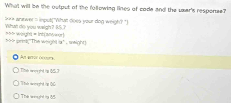 What will be the output of the following lines of code and the user's response?
>>> answer = input("What does your dog weigh? ")
What do you weigh? 85.7 weight = int(answer)
>>> print("The weight is" , weight)
An error occurs.
The weight is 85.7
The weight is 86
The weight is 85