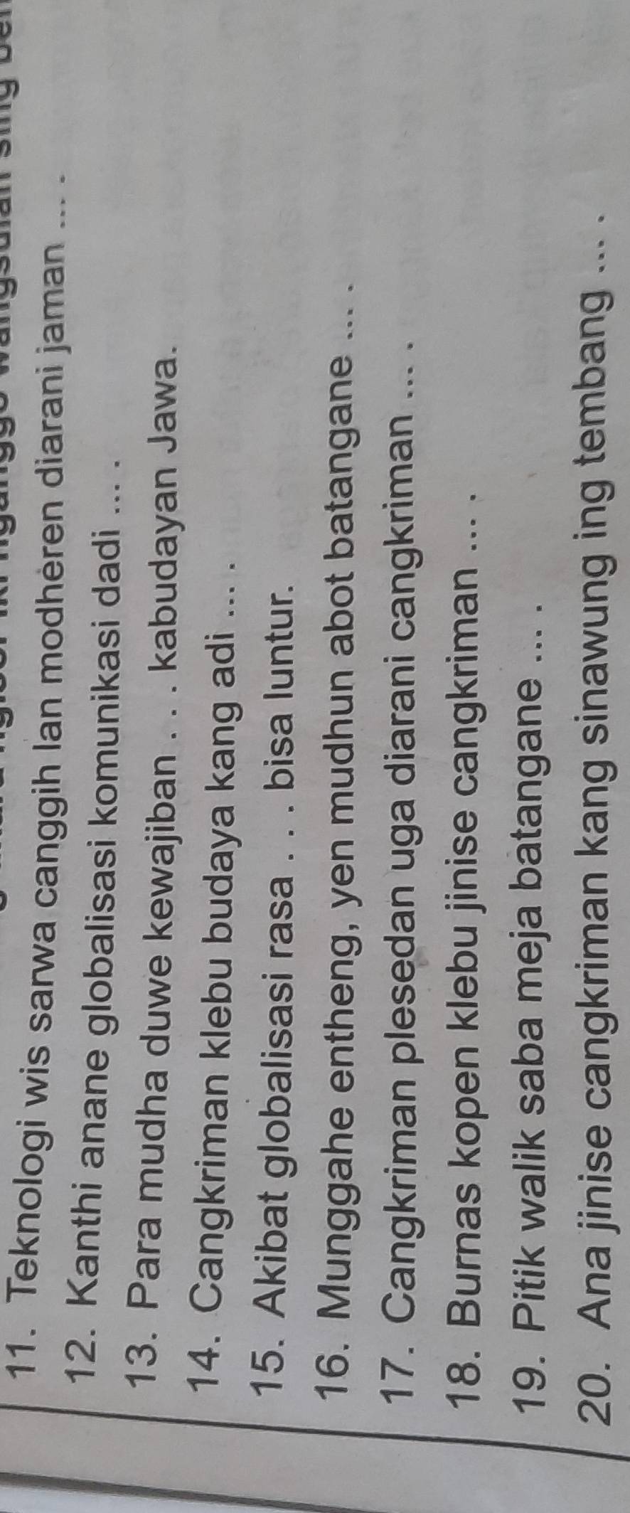 Teknologi wis sarwa canggih Ian modhèren diarani jaman ... . 
12. Kanthi anane globalisasi komunikasi dadi ... . 
13. Para mudha duwe kewajiban . . . kabudayan Jawa. 
14. Cangkriman klebu budaya kang adi ... . 
15. Akibat globalisasi rasa . . . bisa luntur. 
16. Munggahe entheng, yen mudhun abot batangane ... . 
17. Cangkriman plesedan uga diarani cangkriman ... . 
18. Burnas kopen klebu jinise cangkriman ... . 
19. Pitik walik saba meja batangane ... . 
20. Ana jinise cangkriman kang sinawung ing tembang ... .