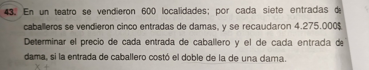 En un teatro se vendieron 600 localidades; por cada siete entradas de 
caballeros se vendieron cinco entradas de damas, y se recaudaron 4.275.000$. 
Determinar el precio de cada entrada de caballero y el de cada entrada de 
dama, si la entrada de caballero costó el doble de la de una dama.