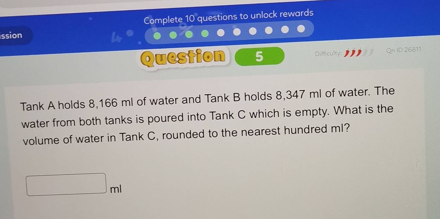 Complete 10 questions to unlock rewards 
ission 
Question 5 Difficulty: ID 26811 
Tank A holds 8,166 ml of water and Tank B holds 8,347 ml of water. The 
water from both tanks is poured into Tank C which is empty. What is the 
volume of water in Tank C, rounded to the nearest hundred ml?