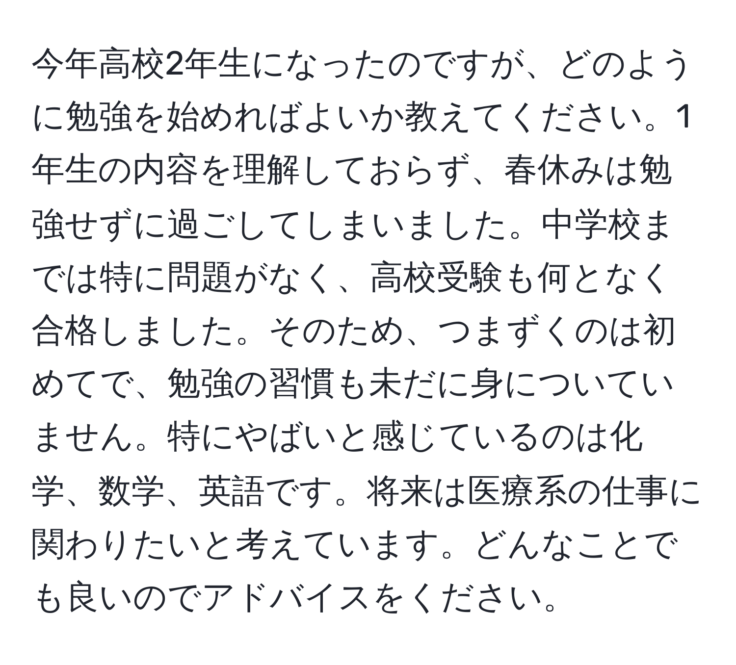 今年高校2年生になったのですが、どのように勉強を始めればよいか教えてください。1年生の内容を理解しておらず、春休みは勉強せずに過ごしてしまいました。中学校までは特に問題がなく、高校受験も何となく合格しました。そのため、つまずくのは初めてで、勉強の習慣も未だに身についていません。特にやばいと感じているのは化学、数学、英語です。将来は医療系の仕事に関わりたいと考えています。どんなことでも良いのでアドバイスをください。