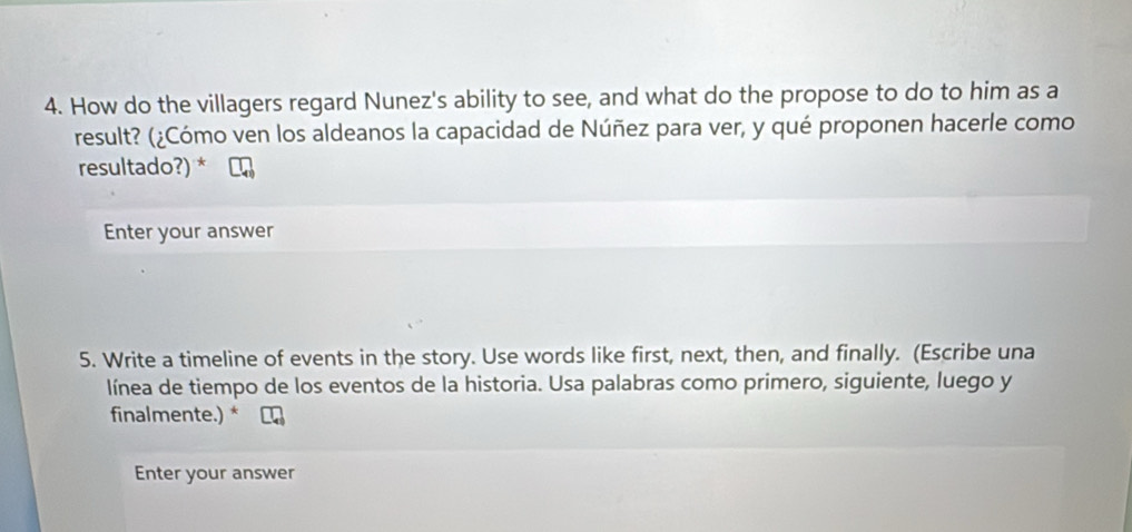 How do the villagers regard Nunez's ability to see, and what do the propose to do to him as a 
result? (¿Cómo ven los aldeanos la capacidad de Núñez para ver, y qué proponen hacerle como 
resultado?) * 
Enter your answer 
5. Write a timeline of events in the story. Use words like first, next, then, and finally. (Escribe una 
línea de tiempo de los eventos de la historia. Usa palabras como primero, siguiente, luego y 
finalmente.) * 
Enter your answer