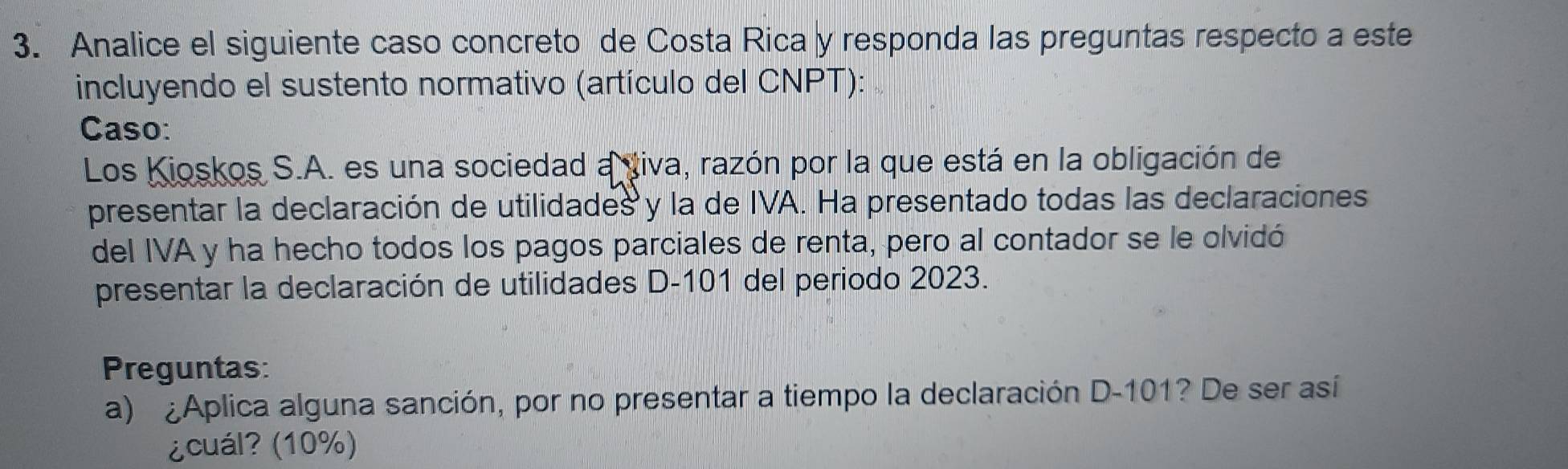 Analice el siguiente caso concreto de Costa Rica y responda las preguntas respecto a este 
incluyendo el sustento normativo (artículo del CNPT): 
Caso: 
Los Kioskos S.A. es una sociedad a viva, razón por la que está en la obligación de 
presentar la declaración de utilidades y la de IVA. Ha presentado todas las declaraciones 
del IVA y ha hecho todos los pagos parciales de renta, pero al contador se le olvidó 
presentar la declaración de utilidades D- 101 del periodo 2023. 
Preguntas: 
a) ¿Aplica alguna sanción, por no presentar a tiempo la declaración D -101? De ser así 
¿cuál? (10%)