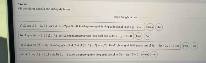 Xét tính đủng, sai của các khẳng định sau:
Chọn đúng hoặc sai
a) △ a A(-3,5), △ ⊥ d:x-2y+3=0 0, khi đó phương trình tống quát của △ la:x+y-2=0 Đùng Sai
b) △ qua A(-1,2)△ //d:x=3 , khi đó phương trình tổng quát của △ 1 x+y-1=0 núng Sai
c) △ qua M(2;-3) và vuông góc với AB và A(1,5), B(-4,7) , khi đó phương trình tổng quát của △ IJ:-5x+2y+16=0 Đúng Sai
d) △ di qua A(-1,2) và B(3,-1) , khi đó phương trình tổng quát của 4 h 3x+4y-5=0 Đúng Sai