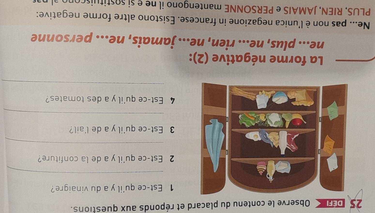 Observe le contenu du placard et réponds aux questions. 
1 Est-ce qu'il y a du vinaigre? 
_ 
2 Est-ce qu'il y a de la confiture? 
_ 
3 Est-ce qu'il y a de l'ail? 
_ 
4 Est-ce qu'il y a des tomates? 
_ 
La forme négative (2): 
ne... plus, ne... rien, ne... jamais, ne... personne 
Ne... pas non è l’unica negazione in francese. Esistono altre forme negative: 
PLUS, RIEN, JAMAIS e PERSONNE mantengono il ne e si sostituiscono al pas