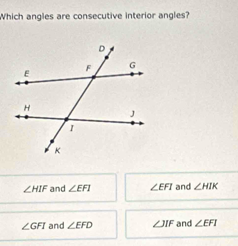 Which angles are consecutive interior angles?
∠ HIF and ∠ EFI ∠ EFI and ∠ HIK
∠ GFI and ∠ EFD ∠ JIF and ∠ EFI