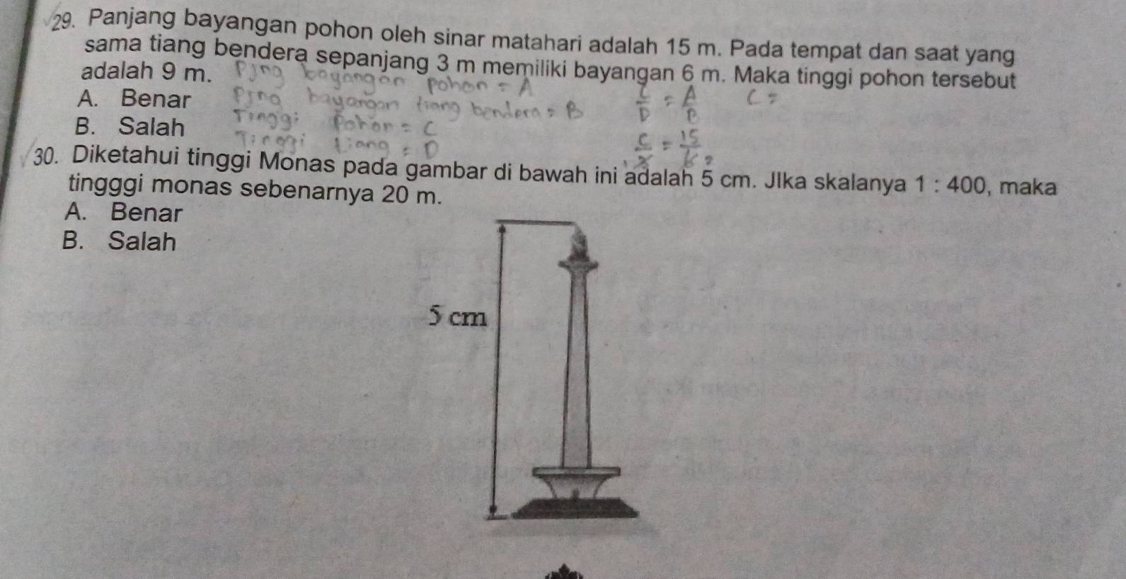 Panjang bayangan pohon oleh sinar matahari adalah 15 m. Pada tempat dan saat yang
sama tiang bendera sepanjang 3 m memiliki bayangan 6 m. Maka tinggi pohon tersebut
adalah 9 m.
A. Benar
B. Salah
30. Diketahui tinggi Monas pada gambar di bawah ini adalah 5 cm. Jlka skalanya 1:400 , maka
tingggi monas sebenarnya 20 m.
A. Benar
B. Salah
5 cm