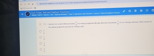 PIC Cụma A 
Exit Ticket: Add and Subtract Fractions
GRADE 7 MATH - Roberts / Unit 1: Rational Numbers / Toplc 5. Operations with Fractions / Lesson 2: Add and Subriract Fraction.
1. Starting from scatch, Melissa finished  3/4  of a reading assigemest Monday afternooe and another  1/s  of it as Tuesdes amernoon. What fraction of
the reading assignmest was done by Tuesday eight"
 7/4 
 1/3 
 1/4 
 5/8 