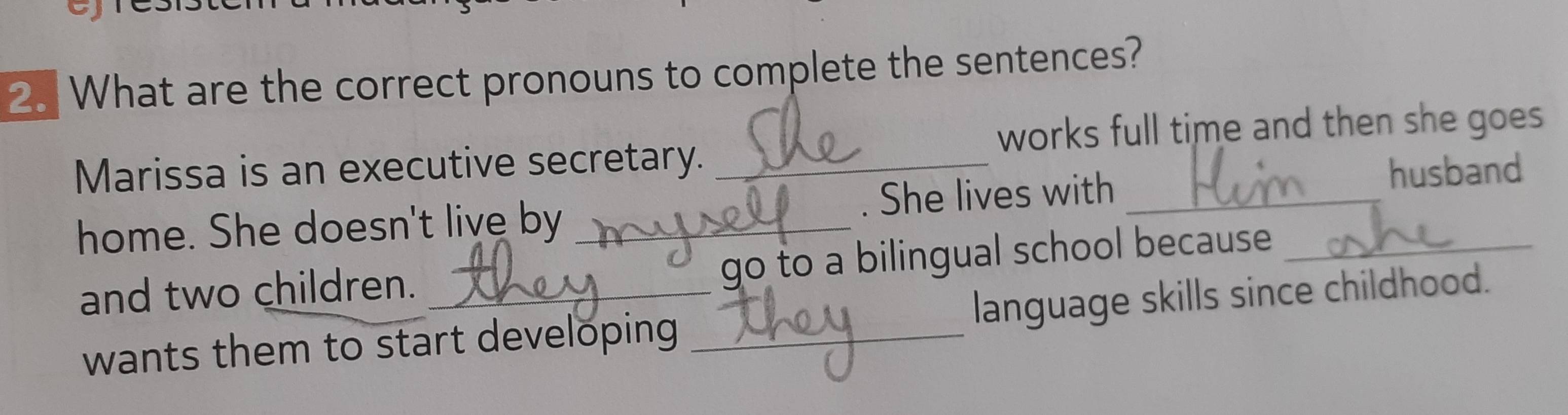 What are the correct pronouns to complete the sentences? 
works full time and then she goes 
Marissa is an executive secretary._ 
home. She doesn't live by _. She lives with__ 
husband 
and two children._ 
go to a bilingual school because 
wants them to start developing _language skills since childhood.