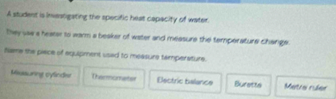 A student is invastgating the specific heas capacity of water.
they sae a heater to warm a beaker of water and measure the temperature change .
Name the piace of aquipment used to measure tamperature.
Missuring cylinder Thermometer Eectric balance Burette Metre rúer