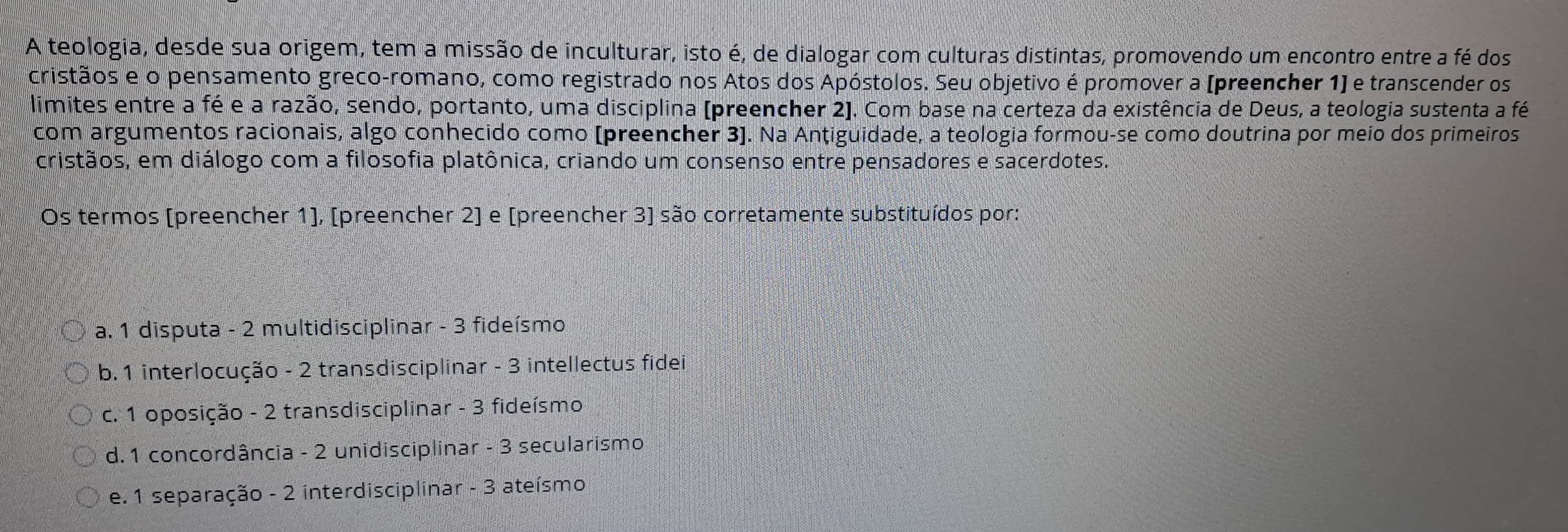 A teologia, desde sua origem, tem a missão de inculturar, isto é, de dialogar com culturas distintas, promovendo um encontro entre a fé dos
cristãos e o pensamento greco-romano, como registrado nos Atos dos Apóstolos. Seu objetivo é promover a (preencher 1) e transcender os
limites entre a fé e a razão, sendo, portanto, uma disciplina (preencher 2). Com base na certeza da existência de Deus, a teologia sustenta a fé
com argumentos racionais, algo conhecido como (preencher 3]. Na Antiguidade, a teologia formou-se como doutrina por meio dos primeiros
cristãos, em diálogo com a filosofia platônica, criando um consenso entre pensadores e sacerdotes.
Os termos (preencher 1], [preencher 2] e [preencher 3] são corretamente substituídos por:
a. 1 disputa - 2 multidisciplinar - 3 fideísmo
b. 1 interlocução - 2 transdisciplinar - 3 intellectus fidei
c. 1 oposição - 2 transdisciplinar - 3 fideísmo
d. 1 concordância - 2 unidisciplinar - 3 secularismo
e. 1 separação - 2 interdisciplinar - 3 ateísmo