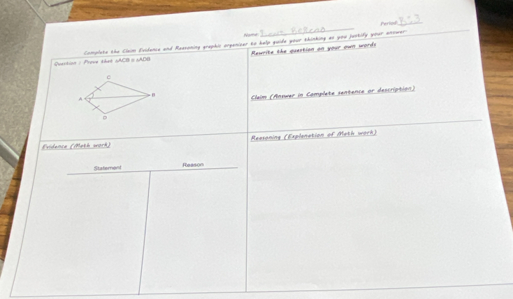 Nome _Period_ 
Complete the Claim Evidence and Reasoning graphic organizer to help guide your thinking as you justify your answer_ 
Rewrite the question on your own words 
Question : Prove that △ ACB △ ADB
Claim (Answer in Complete sentence or description) 
Reasoning (Explanation of Math work) 
Evidence (Math work) 
Statement Reason